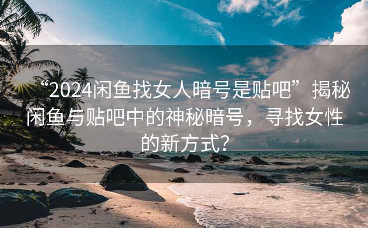 “2024閑魚找女人暗號是貼吧”揭秘閑魚與貼吧中的神秘暗號，尋找女性的新方式？