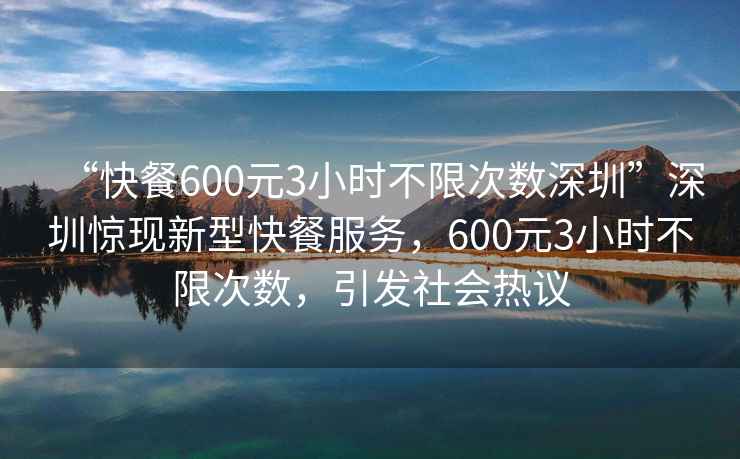 “快餐600元3小時不限次數(shù)深圳”深圳驚現(xiàn)新型快餐服務(wù)，600元3小時不限次數(shù)，引發(fā)社會熱議