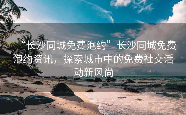 “長(zhǎng)沙同城免費(fèi)泡約”長(zhǎng)沙同城免費(fèi)泡約資訊，探索城市中的免費(fèi)社交活動(dòng)新風(fēng)尚
