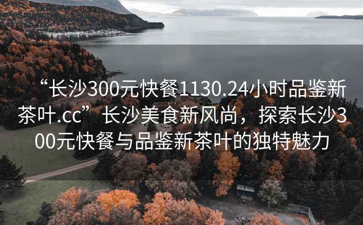 “長(zhǎng)沙300元快餐1130.24小時(shí)品鑒新茶葉.cc”長(zhǎng)沙美食新風(fēng)尚，探索長(zhǎng)沙300元快餐與品鑒新茶葉的獨(dú)特魅力