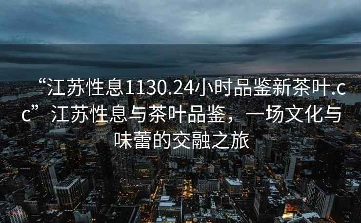 “江蘇性息1130.24小時(shí)品鑒新茶葉.cc”江蘇性息與茶葉品鑒，一場(chǎng)文化與味蕾的交融之旅