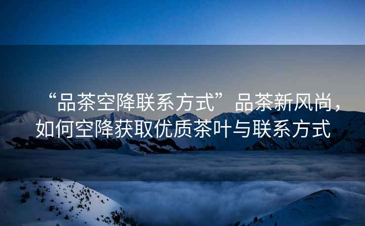 “品茶空降聯(lián)系方式”品茶新風(fēng)尚，如何空降獲取優(yōu)質(zhì)茶葉與聯(lián)系方式