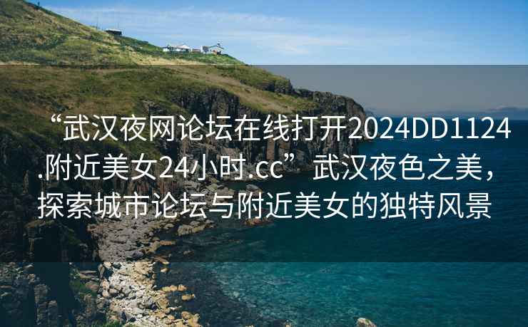 “武漢夜網(wǎng)論壇在線打開2024DD1124.附近美女24小時(shí).cc”武漢夜色之美，探索城市論壇與附近美女的獨(dú)特風(fēng)景