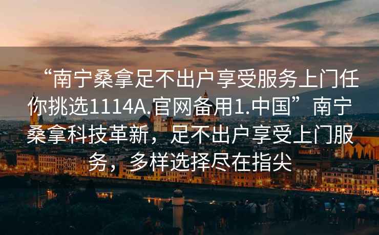 “南寧桑拿足不出戶享受服務(wù)上門任你挑選1114A.官網(wǎng)備用1.中國”南寧桑拿科技革新，足不出戶享受上門服務(wù)，多樣選擇盡在指尖