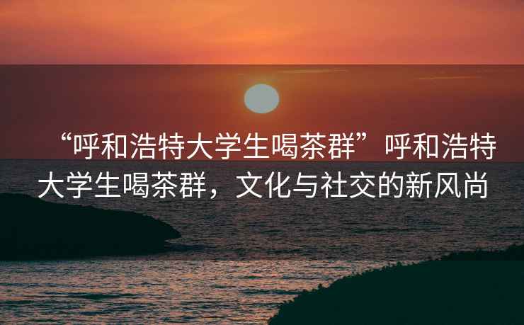 “呼和浩特大學(xué)生喝茶群”呼和浩特大學(xué)生喝茶群，文化與社交的新風(fēng)尚
