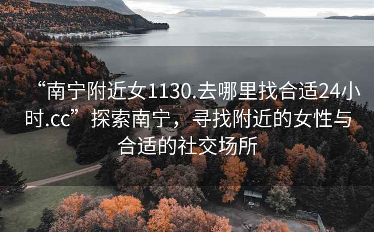 “南寧附近女1130.去哪里找合適24小時(shí).cc”探索南寧，尋找附近的女性與合適的社交場(chǎng)所