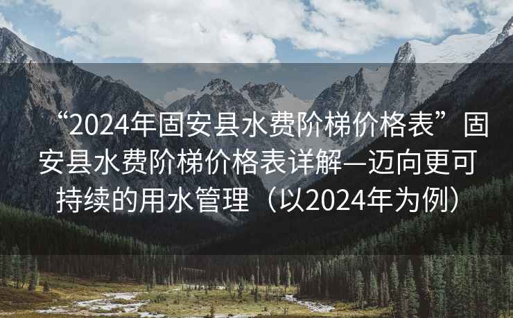 “2024年固安縣水費階梯價格表”固安縣水費階梯價格表詳解—邁向更可持續(xù)的用水管理（以2024年為例）