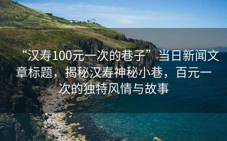 “漢壽100元一次的巷子”當(dāng)日新聞文章標(biāo)題，揭秘漢壽神秘小巷，百元一次的獨(dú)特風(fēng)情與故事