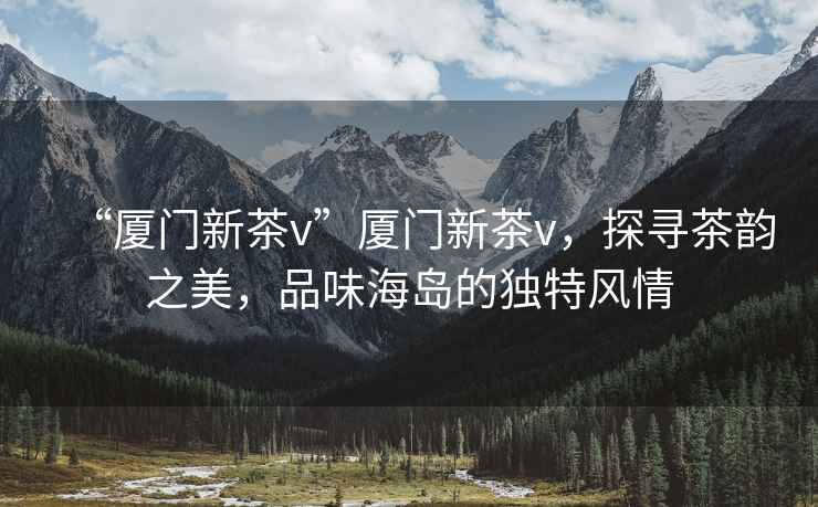 “廈門(mén)新茶v”廈門(mén)新茶v，探尋茶韻之美，品味海島的獨(dú)特風(fēng)情