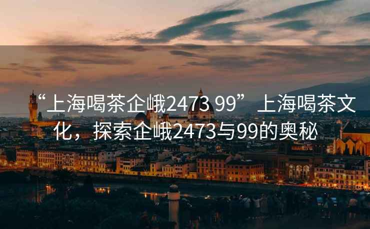 “上海喝茶企峨2473 99”上海喝茶文化，探索企峨2473與99的奧秘