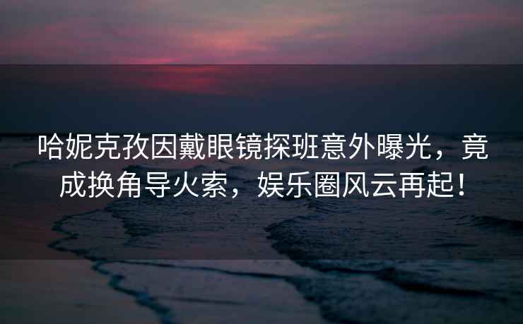 哈妮克孜因戴眼鏡探班意外曝光，竟成換角導火索，娛樂圈風云再起！