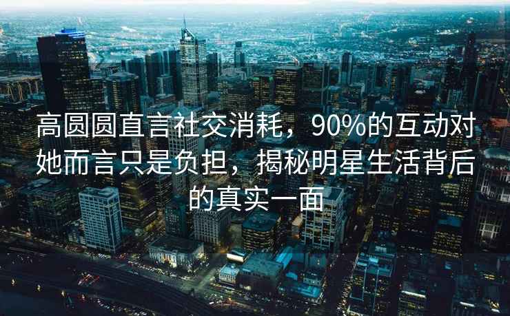 高圓圓直言社交消耗，90%的互動對她而言只是負擔，揭秘明星生活背后的真實一面