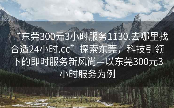 “東莞300元3小時(shí)服務(wù)1130.去哪里找合適24小時(shí).cc”探索東莞，科技引領(lǐng)下的即時(shí)服務(wù)新風(fēng)尚—以東莞300元3小時(shí)服務(wù)為例