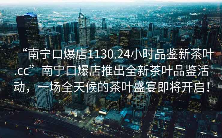 “南寧口爆店1130.24小時(shí)品鑒新茶葉.cc”南寧口爆店推出全新茶葉品鑒活動(dòng)，一場全天候的茶葉盛宴即將開啟！