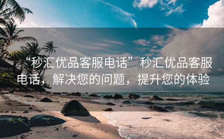 “秒?yún)R優(yōu)品客服電話”秒?yún)R優(yōu)品客服電話，解決您的問題，提升您的體驗(yàn)