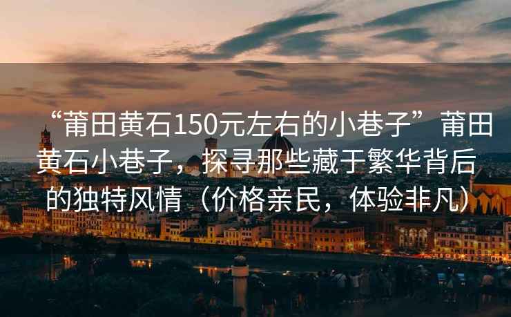 “莆田黃石150元左右的小巷子”莆田黃石小巷子，探尋那些藏于繁華背后的獨(dú)特風(fēng)情（價(jià)格親民，體驗(yàn)非凡）