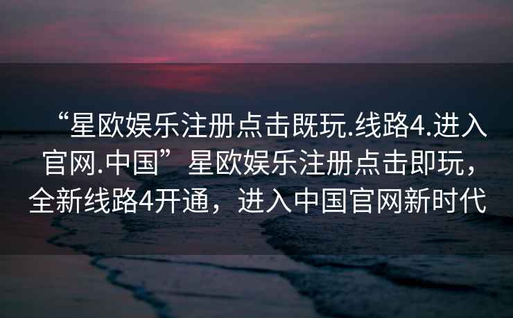 “星歐娛樂注冊點擊既玩.線路4.進(jìn)入官網(wǎng).中國”星歐娛樂注冊點擊即玩，全新線路4開通，進(jìn)入中國官網(wǎng)新時代