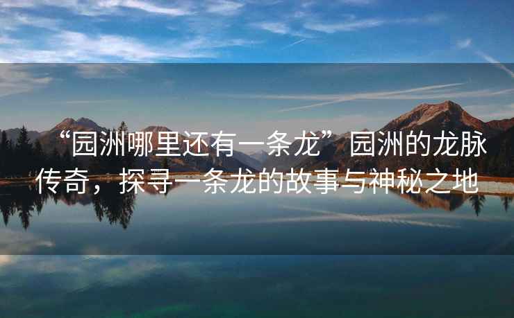 “園洲哪里還有一條龍”園洲的龍脈傳奇，探尋一條龍的故事與神秘之地