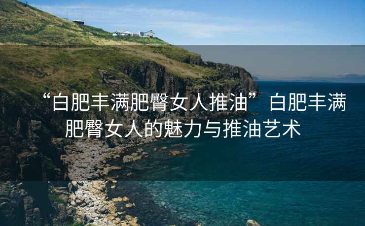 “白肥豐滿肥臀女人推油”白肥豐滿肥臀女人的魅力與推油藝術(shù)