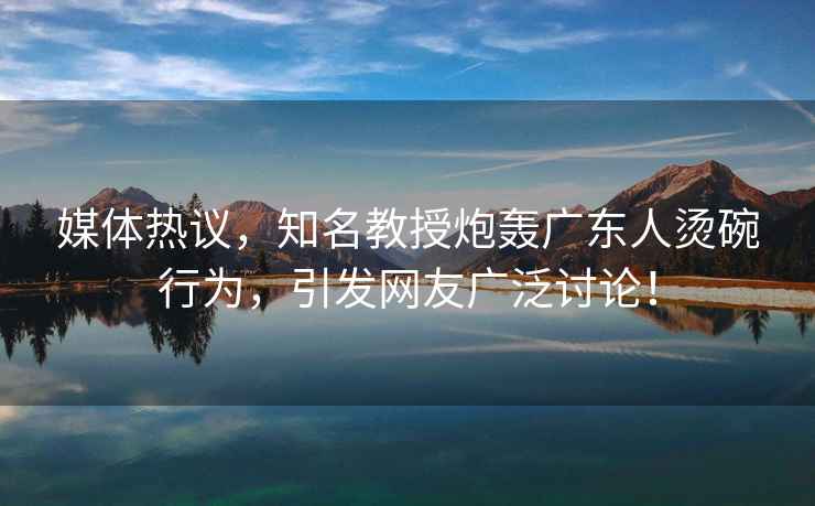 媒體熱議，知名教授炮轟廣東人燙碗行為，引發(fā)網(wǎng)友廣泛討論！