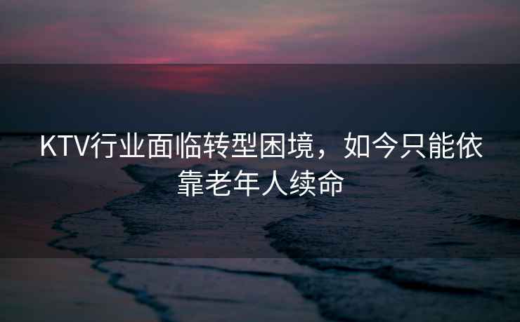 KTV行業(yè)面臨轉(zhuǎn)型困境，如今只能依靠老年人續(xù)命