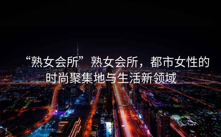 “熟女會(huì)所”熟女會(huì)所，都市女性的時(shí)尚聚集地與生活新領(lǐng)域