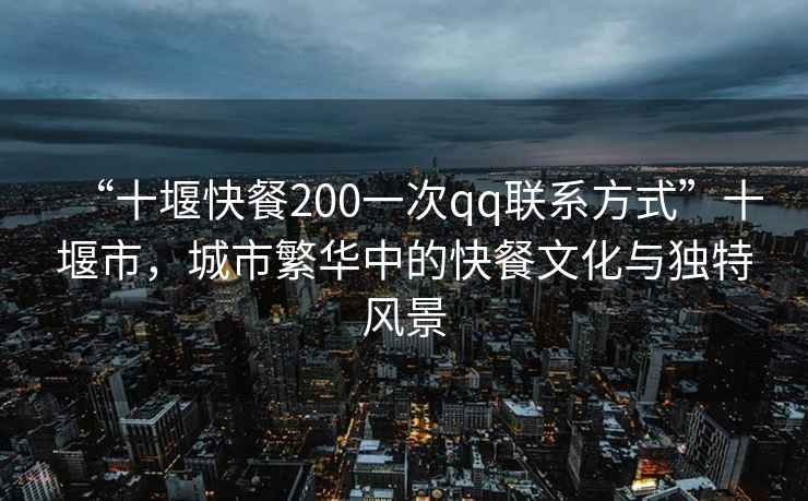 “十堰快餐200一次qq聯(lián)系方式”十堰市，城市繁華中的快餐文化與獨(dú)特風(fēng)景