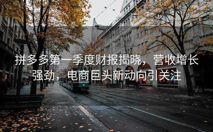 拼多多第一季度財(cái)報(bào)揭曉，營收增長強(qiáng)勁，電商巨頭新動(dòng)向引關(guān)注