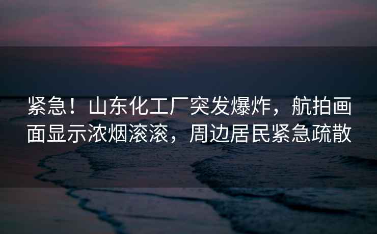 緊急！山東化工廠突發(fā)爆炸，航拍畫(huà)面顯示濃煙滾滾，周邊居民緊急疏散