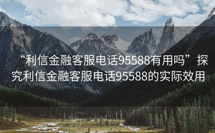 “利信金融客服電話95588有用嗎”探究利信金融客服電話95588的實(shí)際效用