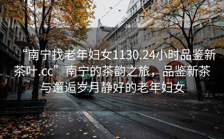“南寧找老年婦女1130.24小時品鑒新茶葉.cc”南寧的茶韻之旅，品鑒新茶與邂逅歲月靜好的老年婦女