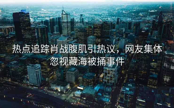 熱點追蹤肖戰(zhàn)腹肌引熱議，網(wǎng)友集體忽視藏海被捅事件