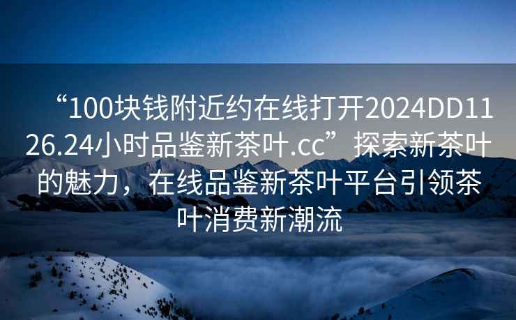 “100塊錢附近約在線打開2024DD1126.24小時(shí)品鑒新茶葉.cc”探索新茶葉的魅力，在線品鑒新茶葉平臺(tái)引領(lǐng)茶葉消費(fèi)新潮流