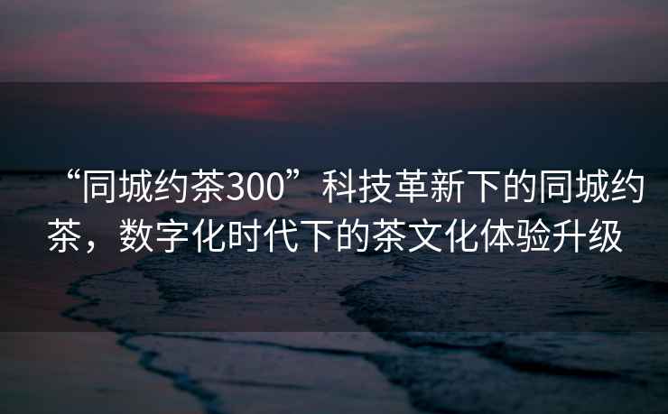 “同城約茶300”科技革新下的同城約茶，數(shù)字化時(shí)代下的茶文化體驗(yàn)升級(jí)