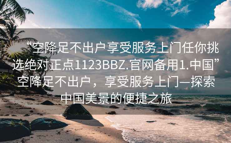 “空降足不出戶享受服務(wù)上門任你挑選絕對(duì)正點(diǎn)1123BBZ.官網(wǎng)備用1.中國(guó)”空降足不出戶，享受服務(wù)上門—探索中國(guó)美景的便捷之旅
