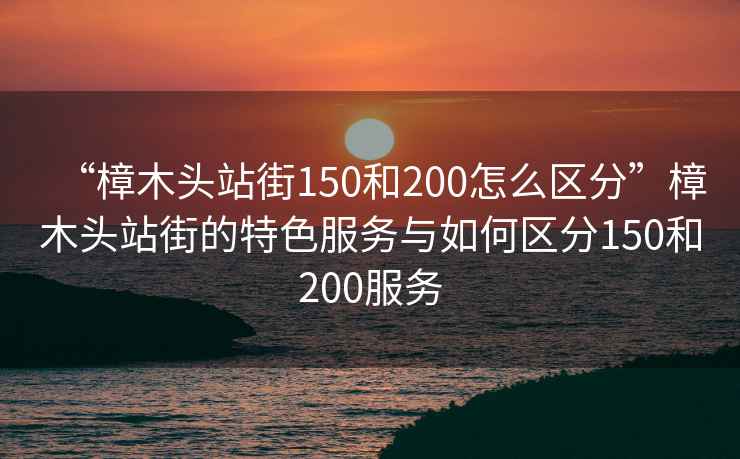 “樟木頭站街150和200怎么區(qū)分”樟木頭站街的特色服務與如何區(qū)分150和200服務