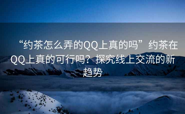 “約茶怎么弄的QQ上真的嗎”約茶在QQ上真的可行嗎？探究線上交流的新趨勢