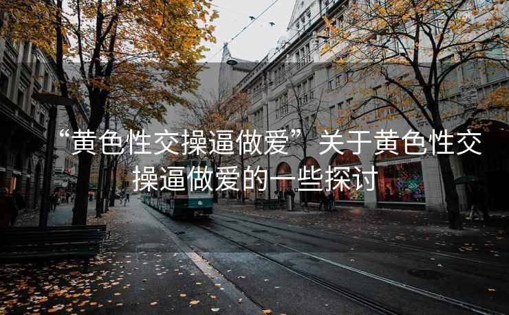 “黃色性交操逼做愛”關于黃色性交操逼做愛的一些探討