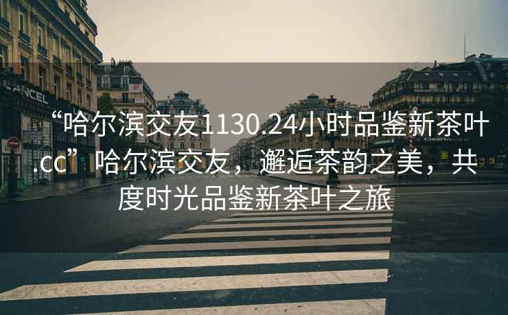 “哈爾濱交友1130.24小時品鑒新茶葉.cc”哈爾濱交友，邂逅茶韻之美，共度時光品鑒新茶葉之旅