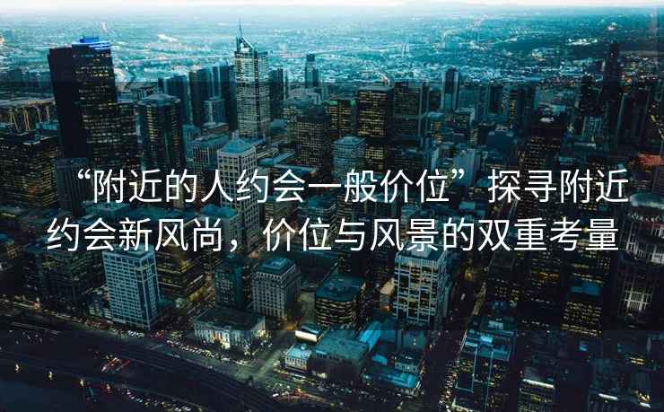 “附近的人約會一般價位”探尋附近約會新風(fēng)尚，價位與風(fēng)景的雙重考量