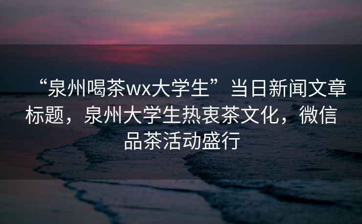 “泉州喝茶wx大學(xué)生”當(dāng)日新聞文章標(biāo)題，泉州大學(xué)生熱衷茶文化，微信品茶活動(dòng)盛行