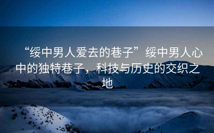 “綏中男人愛去的巷子”綏中男人心中的獨特巷子，科技與歷史的交織之地