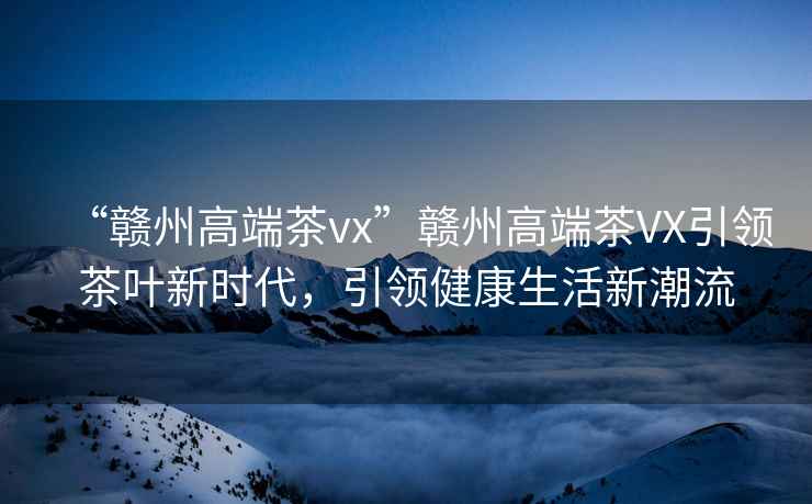 “贛州高端茶vx”贛州高端茶VX引領(lǐng)茶葉新時(shí)代，引領(lǐng)健康生活新潮流