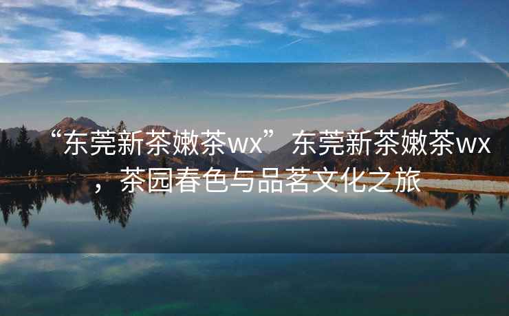 “東莞新茶嫩茶wx”東莞新茶嫩茶wx，茶園春色與品茗文化之旅