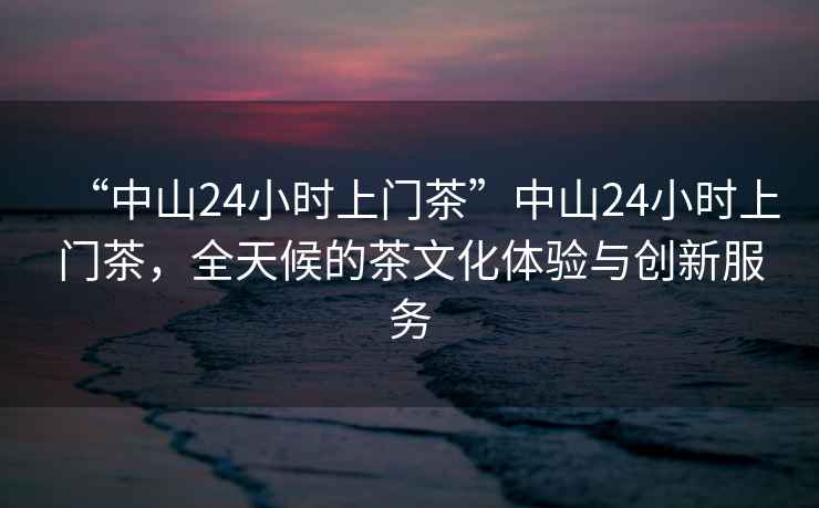“中山24小時(shí)上門茶”中山24小時(shí)上門茶，全天候的茶文化體驗(yàn)與創(chuàng)新服務(wù)