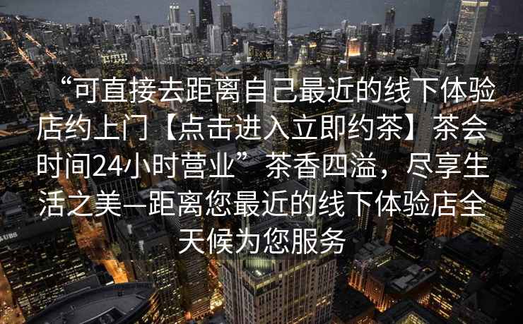 “可直接去距離自己最近的線下體驗(yàn)店約上門【點(diǎn)擊進(jìn)入立即約茶】茶會(huì)時(shí)間24小時(shí)營(yíng)業(yè)”茶香四溢，盡享生活之美—距離您最近的線下體驗(yàn)店全天候?yàn)槟?wù)