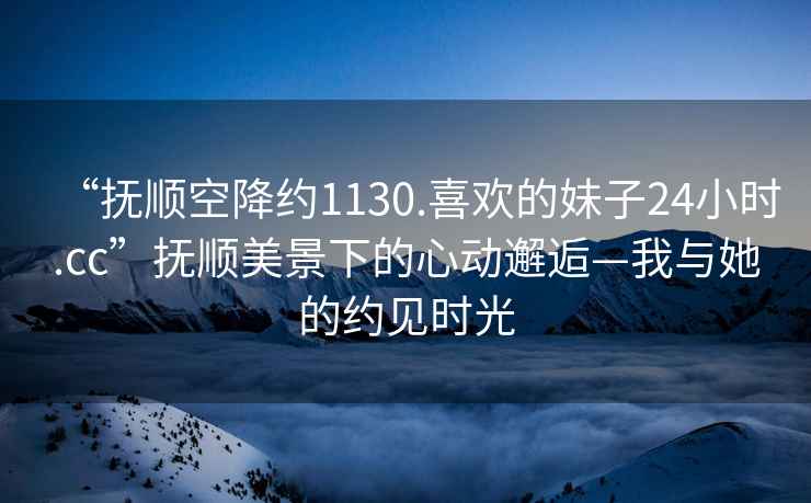 “撫順空降約1130.喜歡的妹子24小時(shí).cc”撫順美景下的心動(dòng)邂逅—我與她的約見時(shí)光