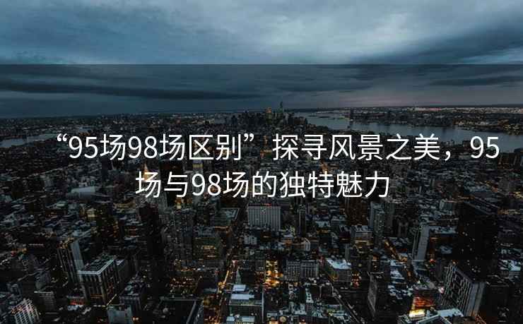 “95場(chǎng)98場(chǎng)區(qū)別”探尋風(fēng)景之美，95場(chǎng)與98場(chǎng)的獨(dú)特魅力