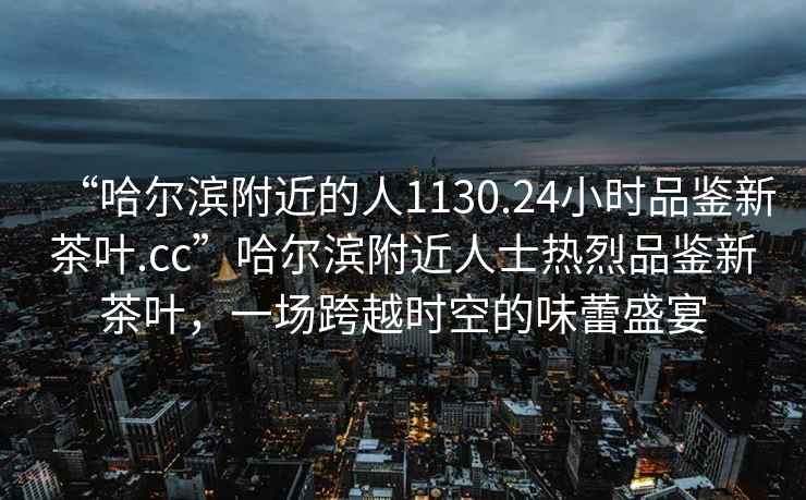 “哈爾濱附近的人1130.24小時(shí)品鑒新茶葉.cc”哈爾濱附近人士熱烈品鑒新茶葉，一場(chǎng)跨越時(shí)空的味蕾盛宴