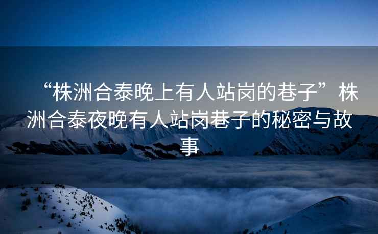 “株洲合泰晚上有人站崗的巷子”株洲合泰夜晚有人站崗巷子的秘密與故事